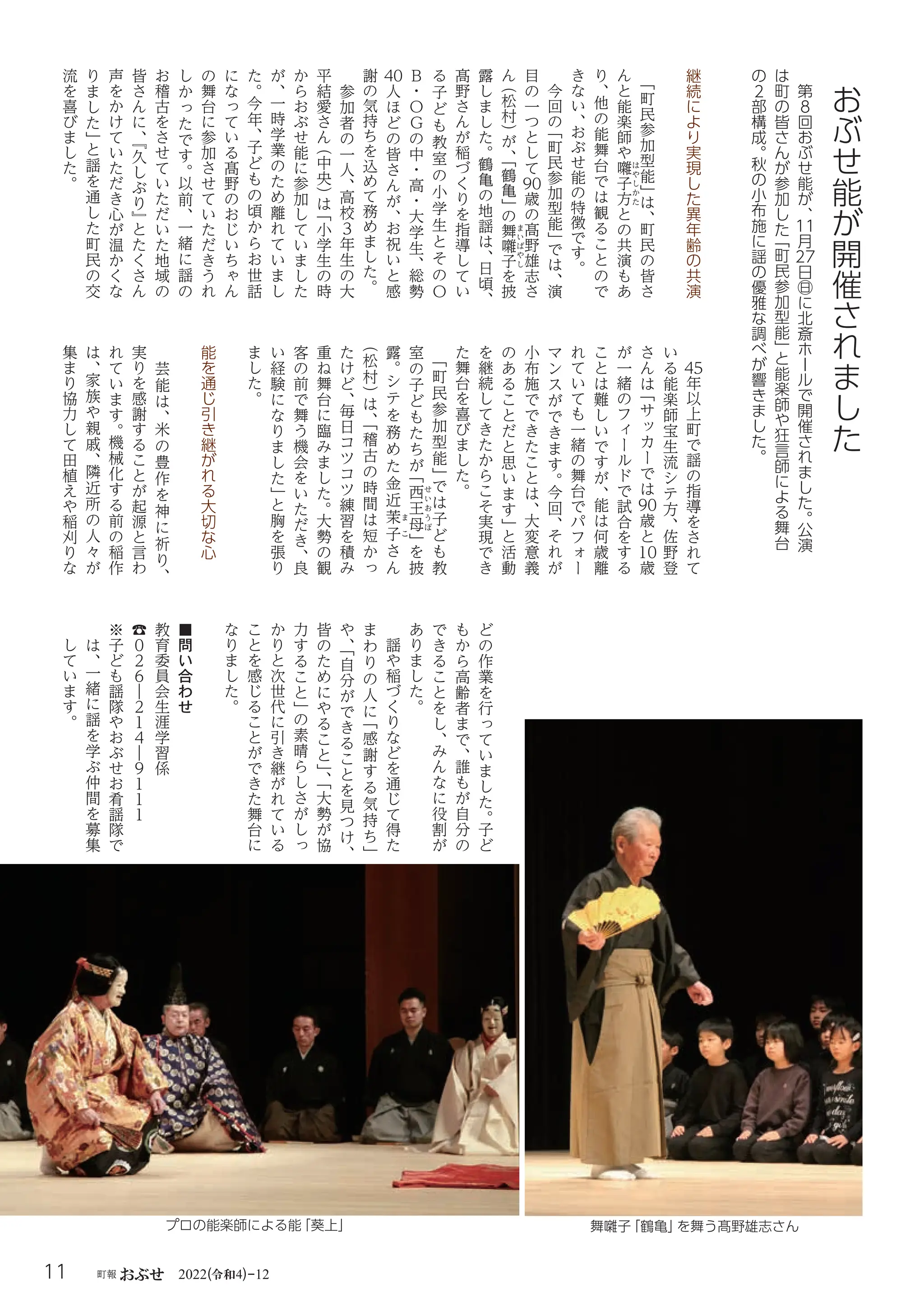 令和
11 町報 おぶせ 2022( 4)-12
継
続
に
よ
り
実
現
し
た
異
年
齢
の
共
演
「
町
民
参
加
型
能
」
は
、
町
民
の
皆
さ
ん
と
能
楽
師
や
囃
は
や
し
か
た
子
方
と
の
共
演
も
あ
り
、
他
の
能
舞
台
で
は
観
る
こ
と
の
で
き
な
い
、
お
ぶ
せ
能
の
特
徴
で
す
。
今
回
の
「
町
民
参
加
型
能
」
で
は
、
演
目
の
一
つ
と
し
て
90
歳
の
髙
野
雄
志
さ
ん
（
松
村
）
が
、
「
鶴
亀
」
の
舞
ま
い
ば
や
し
囃
子
を
披
露
し
ま
し
た
。
鶴
亀
の
地
謡
は
、
日
頃
、
髙
野
さ
ん
が
稲
づ
く
り
を
指
導
し
て
い
る
子
ど
も
教
室
の
小
学
生
と
そ
の
О
B
・
О
Ｇ
の
中
・
高
・
大
学
生
、
総
勢
40
人
ほ
ど
の
皆
さ
ん
が
、
お
祝
い
と
感
謝
の
気
持
ち
を
込
め
て
務
め
ま
し
た
。
参
加
者
の
一
人
、
高
校
３
年
生
の
大
平
結
愛
さ
ん
（
中
央
）
は
「
小
学
生
の
時
か
ら
お
ぶ
せ
能
に
参
加
し
て
い
ま
し
た
が
、
一
時
学
業
の
た
め
離
れ
て
い
ま
し
た
。
今
年
、
子
ど
も
の
頃
か
ら
お
世
話
に
な
っ
て
い
る
髙
野
の
お
じ
い
ち
ゃ
ん
の
舞
台
に
参
加
さ
せ
て
い
た
だ
き
う
れ
し
か
っ
た
で
す
。
以
前
、
一
緒
に
謡
の
お
稽
古
を
さ
せ
て
い
た
だ
い
た
地
域
の
皆
さ
ん
に
、
『
久
し
ぶ
り
』
と
た
く
さ
ん
声
を
か
け
て
い
た
だ
き
心
が
温
か
く
な
り
ま
し
た
」
と
謡
を
通
し
た
町
民
の
交
流
を
喜
び
ま
し
た
。
45
年
以
上
町
で
謡
の
指
導
を
さ
れ
て
い
る
能
楽
師
宝
生
流
シ
テ
方
、
佐
野
登
さ
ん
は
「
サ
ッ
カ
ー
で
は
90
歳
と
10
歳
が
一
緒
の
フ
ィ
ー
ル
ド
で
試
合
を
す
る
こ
と
は
難
し
い
で
す
が
、
能
は
何
歳
離
れ
て
い
て
も
一
緒
の
舞
台
で
パ
フ
ォ
ー
マ
ン
ス
が
で
き
ま
す
。
今
回
、
そ
れ
が
小
布
施
で
で
き
た
こ
と
は
、
大
変
意
義
の
あ
る
こ
と
だ
と
思
い
ま
す
」
と
活
動
を
継
続
し
て
き
た
か
ら
こ
そ
実
現
で
き
た
舞
台
を
喜
び
ま
し
た
。
「
町
民
参
加
型
能
」
で
は
子
ど
も
教
室
の
子
ど
も
た
ち
が
「
西
せ
い
お
う
ぼ
王
母
」
を
披
露
。
シ
テ
を
務
め
た
金
近
茉
ま
こ
子
さ
ん
（
松
村
）
は
、
「
稽
古
の
時
間
は
短
か
っ
た
け
ど
、
毎
日
コ
ツ
コ
ツ
練
習
を
積
み
重
ね
舞
台
に
臨
み
ま
し
た
。
大
勢
の
観
客
の
前
で
舞
う
機
会
を
い
た
だ
き
、
良
い
経
験
に
な
り
ま
し
た
」
と
胸
を
張
り
ま
し
た
。
能
を
通
じ
引
き
継
が
れ
る
大
切
な
心
芸
能
は
、
米
の
豊
作
を
神
に
祈
り
、
実
り
を
感
謝
す
る
こ
と
が
起
源
と
言
わ
れ
て
い
ま
す
。
機
械
化
す
る
前
の
稲
作
は
、
家
族
や
親
戚
、
隣
近
所
の
人
々
が
集
ま
り
協
力
し
て
田
植
え
や
稲
刈
り
な
ど
の
作
業
を
行
っ
て
い
ま
し
た
。
子
ど
も
か
ら
高
齢
者
ま
で
、
誰
も
が
自
分
の
で
き
る
こ
と
を
し
、
み
ん
な
に
役
割
が
あ
り
ま
し
た
。
謡
や
稲
づ
く
り
な
ど
を
通
じ
て
得
た
ま
わ
り
の
人
に
「
感
謝
す
る
気
持
ち
」
や
、
「
自
分
が
で
き
る
こ
と
を
見
つ
け
、
皆
の
た
め
に
や
る
こ
と
」
、
「
大
勢
が
協
力
す
る
こ
と
」
の
素
晴
ら
し
さ
が
し
っ
か
り
と
次
世
代
に
引
き
継
が
れ
て
い
る
こ
と
を
感
じ
る
こ
と
が
で
き
た
舞
台
に
な
り
ま
し
た
。
■
問
い
合
わ
せ
教
育
委
員
会
生
涯
学
習
係
☎
０
２
６
―
２
１
４
―
９
１
１
１
※
子
ど
も
謡
隊
や
お
ぶ
せ
お
肴
謡
隊
で
は
、
一
緒
に
謡
を
学
ぶ
仲
間
を
募
集
し
て
い
ま
す
。
プロの能楽師による能
「葵上」
第
８
回
お
ぶ
せ
能
が
、
11
月
27
日
㊐
に
北
斎
ホ
ー
ル
で
開
催
さ
れ
ま
し
た
。
公
演
は
町
の
皆
さ
ん
が
参
加
し
た
「
町
民
参
加
型
能
」
と
能
楽
師
や
狂
言
師
に
よ
る
舞
台
の
２
部
構
成
。
秋
の
小
布
施
に
謡
の
優
雅
な
調
べ
が
響
き
ま
し
た
。
お
ぶ
せ
能
が
開
催
さ
れ
ま
し
た
舞囃子
「鶴亀」
を舞う髙野雄志さん
 