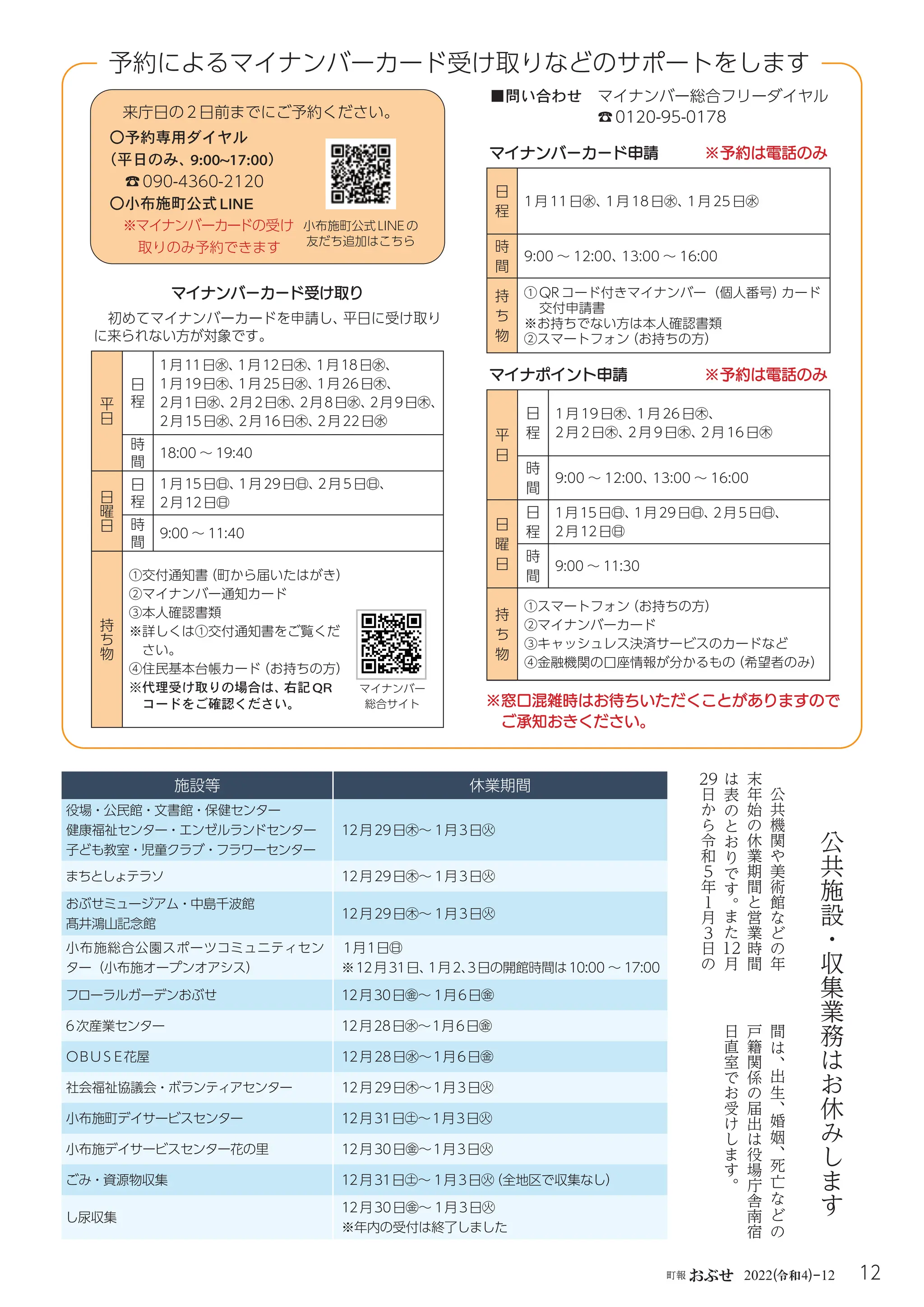 12
町報おぶせ 2022( 4)-12
令和
公
共
施
設
・
収
集
業
務
は
お
休
み
し
ま
す
公
共
機
関
や
美
術
館
な
ど
の
年
末
年
始
の
休
業
期
間
と
営
業
時
間
は
表
の
と
お
り
で
す
。
ま
た
12
月
29
日
か
ら
令
和
5
年
１
月
3
日
の
施設等 休業期間
役場・公民館・文書館・保健センター
健康福祉センター・エンゼルランドセンター
子ども教室・児童クラブ・フラワーセンター
12月29日㊍～ 1月3日㊋
まちとしょテラソ 12月29日㊍～ 1月3日㊋
おぶせミュージアム・中島千波館
髙井鴻山記念館
12月29日㊍～ 1月3日㊋
小布施総合公園スポーツコミュニティセン
ター（小布施オープンオアシス）
１月１日㊐
※12月31日、
1月2、
３日の開館時間は10:00 ～ 17:00
フローラルガーデンおぶせ 12月30日㊎～ 1月6日㊎
6次産業センター 12月28日㊌～１月6日㊎
ＯＢＵＳＥ花屋 12月28日㊌～１月6日㊎
社会福祉協議会・ボランティアセンター 12月29日㊍～１月3日㊋
小布施町デイサービスセンター 12月31日㊏～１月３日㊋
小布施デイサービスセンター花の里 12月30日㊎～１月３日㊋
ごみ・資源物収集 12月31日㊏～ 1月3日㊋
（全地区で収集なし）
し尿収集
12月30日㊎～ 1月3日㊋
※年内の受付は終了しました
間
は
、
出
生
、
婚
姻
、
死
亡
な
ど
の
戸
籍
関
係
の
届
出
は
役
場
庁
舎
南
宿
日
直
室
で
お
受
け
し
ま
す
。
〇予約専用ダイヤル
（平日のみ、
9:00~17:00）
☎090-4360-2120
〇小布施町公式LINE
※マイナンバーカードの受け
取りのみ予約できます
来庁日の2日前までにご予約ください。
マイナンバーカード申請 ※予約は電話のみ
日
程
1月 11日㊌、
1月 18日㊌、
1月 25日㊌
時
間
9:00 ～ 12:00、
13:00 ～ 16:00
持
ち
物
①
QRコード付きマイナンバー（個人番号）
カード
交付申請書
※
お持ちでない方は本人確認書類
②スマートフォン
（お持ちの方）
マイナポイント申請 ※予約は電話のみ
平
日
日
程
1月19日㊍、
1月26日㊍、
2月 2日㊍、
2月 9日㊍、
2月 16日㊍
時
間
9:00 ～ 12:00、
13:00 ～ 16:00
日
曜
日
日
程
1月15日㊐、
1月29日㊐、
2月5日㊐、
2月12日㊐
時
間
9:00 ～ 11:30
持
ち
物
①スマートフォン
（お持ちの方）
②マイナンバーカード
③
キャッシュレス決済サービスのカードなど
④
金融機関の口座情報が分かるもの
（希望者のみ）
マイナンバーカード受け取り
初めてマイナンバーカードを申請し、
平日に受け取り
に来られない方が対象です。
平
日
日
程
1月11日㊌、
1月12日㊍、
1月18日㊌、
1月19日㊍、
1月25日㊌、
1月26日㊍、
2月1日㊌、
2月2日㊍、
2月8日㊌、
2月9日㊍、
2月15日㊌、
2月16日㊍、
2月22日㊌
時
間
18:00 ～ 19:40
日
曜
日
日
程
1月15日㊐、
1月29日㊐、
2月5日㊐、
2月12日㊐
時
間
9:00 ～ 11:40
持
ち
物
①
交付通知書
（町から届いたはがき）
②マイナンバー通知カード
③

本人確認書類
※
詳しくは①交付通知書をご覧くだ
さい。
④住民基本台帳カード
（お持ちの方）
※
代理受け取りの場合は、
右記QR
コードをご確認ください。
マイナンバー
総合サイト
予約によるマイナンバーカード受け取りなどのサポートをします
■問い合わせ マイナンバー総合フリーダイヤル
☎0120-95-0178
小布施町公式LINEの
友だち追加はこちら
※窓口混雑時はお待ちいただくことがありますので
ご承知おきください。
 