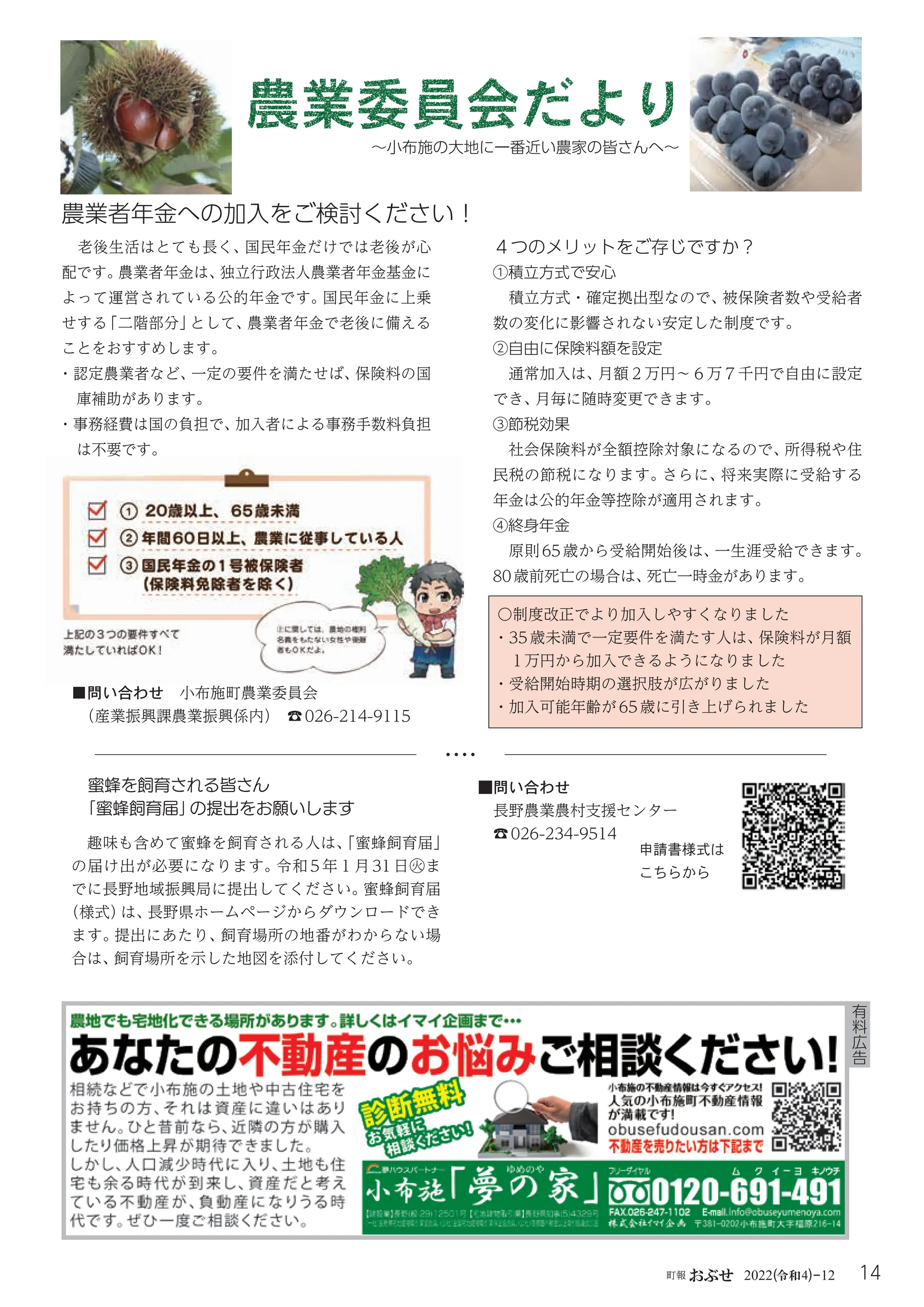 14
町報おぶせ 2022( 4)-12
令和
～小布施の大地に一番近い農家の皆さんへ～
農業委員会だより
有
料
広
告
４つのメリットをご存じですか？
①積立方式で安心
積立方式・確定拠出型なので、
被保険者数や受給者
数の変化に影響されない安定した制度です。
②自由に保険料額を設定
通常加入は、
月額２万円～６万７千円で自由に設定
でき、
月毎に随時変更できます。
③節税効果
社会保険料が全額控除対象になるので、
所得税や住
民税の節税になります。
さらに、
将来実際に受給する
年金は公的年金等控除が適用されます。
④終身年金
原則65歳から受給開始後は、
一生涯受給できます。
80歳前死亡の場合は、
死亡一時金があります。
農業者年金への加入をご検討ください！
老後生活はとても長く、国民年金だけでは老後が心
配です。
農業者年金は、
独立行政法人農業者年金基金に
よって運営されている公的年金です。国民年金に上乗
せする
「二階部分」
として、
農業者年金で老後に備える
ことをおすすめします。
・認定農業者など、
一定の要件を満たせば、
保険料の国

庫補助があります。
・事務経費は国の負担で、
加入者による事務手数料負担
は不要です。
！
は不要です。
！
〇制度改正でより加入しやすくなりました
・35 歳未満で一定要件を満たす人は、
保険料が月額
1万円から加入できるようになりました
・受給開始時期の選択肢が広がりました
・加入可能年齢が65歳に引き上げられました
■問い合わせ 小布施町農業委員会
（産業振興課農業振興係内） ☎026-214-9115
蜜蜂を飼育される皆さん
「蜜蜂飼育届」
の提出をお願いします
趣味も含めて蜜蜂を飼育される人は、
「蜜蜂飼育届」
の届け出が必要になります。令和 5 年１月 31 日㊋ま
でに長野地域振興局に提出してください。
蜜蜂飼育届
（様式）
は、
長野県ホームページからダウンロードでき
ます。
提出にあたり、
飼育場所の地番がわからない場
合は、
飼育場所を示した地図を添付してください。
■問い合わせ
長野農業農村支援センター
☎026-234-9514
申請書様式は
こちらから
 