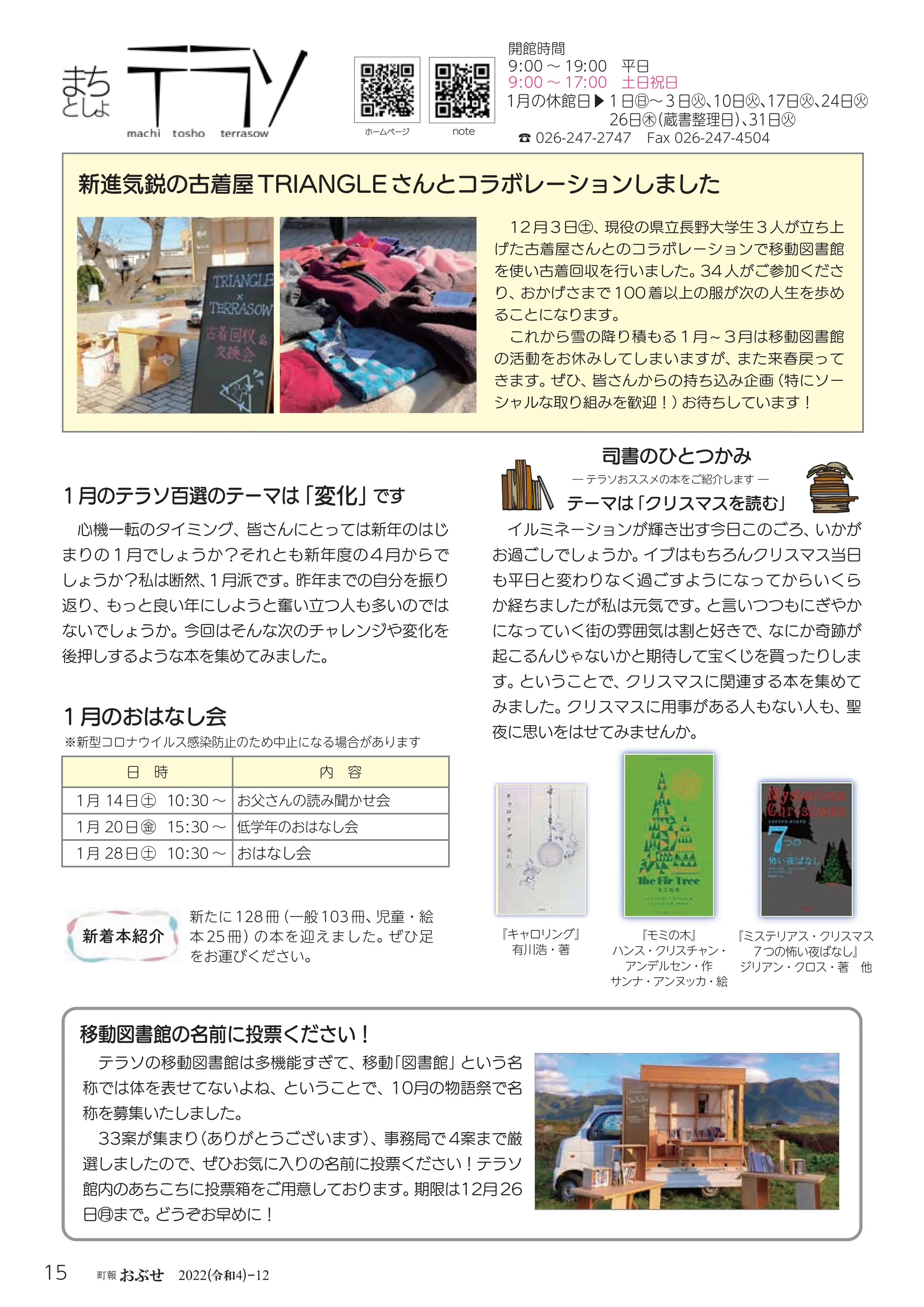 令和
15 町報おぶせ 2022( 4)-12
12 月 3 日㊏、
現役の県立長野大学生 3 人が立ち上
げた古着屋さんとのコラボレーションで移動図書館
を使い古着回収を行いました。
34 人がご参加くださ
り、
おかげさまで 100 着以上の服が次の人生を歩め
ることになります。
これから雪の降り積もる１月 ~ ３月は移動図書館
の活動をお休みしてしまいますが、
また来春戻って
きます。
ぜひ、
皆さんからの持ち込み企画
（特にソー
シャルな取り組みを歓迎！）
お待ちしています！
☎ 026-247-2747 Fax 026-247-4504
9:00 〜 19:00 平日
1月の休館日▶１日㊐〜３日㊋、
10日㊋、
17日㊋、
24日㊋
26日㊍
（蔵書整理日）
、
31日㊋
イルミネーションが輝き出す今日このごろ、
いかが
お過ごしでしょうか。
イブはもちろんクリスマス当日
も平日と変わりなく過ごすようになってからいくら
か経ちましたが私は元気です。
と言いつつもにぎやか
になっていく街の雰囲気は割と好きで、
なにか奇跡が
起こるんじゃないかと期待して宝くじを買ったりしま
す。
ということで、
クリスマスに関連する本を集めて
みました。
クリスマスに用事がある人もない人も、
聖
夜に思いをはせてみませんか。
テーマは
「クリスマスを読む」
1月のおはなし会
日 時 内 容
1月 14日㊏ 10:30 〜 お父さんの読み聞かせ会
1月 20日㊎ 15:30 〜 低学年のおはなし会
1月 28日㊏ 10:30 〜 おはなし会
※新型コロナウイルス感染防止のため中止になる場合があります
新たに 128冊
（一般 103冊、
児童・絵
本 25 冊）
の本を迎えました。ぜひ足
をお運びください。
ホームページ
新進気鋭の古着屋TRIANGLEさんとコラボレーションしました
note
新着本紹介
司書のひとつかみ
― テラソおススメの本をご紹介します ―
1月のテラソ百選のテーマは
「変化」
です
心機一転のタイミング、皆さんにとっては新年のはじ
まりの１月でしょうか？それとも新年度の４月からで
しょうか？私は断然、
１月派です。昨年までの自分を振り
返り、もっと良い年にしようと奮い立つ人も多いのでは
ないでしょうか。今回はそんな次のチャレンジや変化を
後押しするような本を集めてみました。
9:00 〜 17:00 土日祝日
開館時間
『キャロリング』
有川浩・著
『モミの木』
ハンス・クリスチャン・
アンデルセン・作
サンナ・アンヌッカ・絵
『ミステリアス・クリスマス
7つの怖い夜ばなし』
ジリアン・クロス・著 他
テラソの移動図書館は多機能すぎて、移動
「図書館」
という名
称では体を表せてないよね、ということで、10月の物語祭で名
称を募集いたしました。
33案が集まり
（ありがとうございます）
、事務局で 4案まで厳
選しましたので、ぜひお気に入りの名前に投票ください！テラソ
館内のあちこちに投票箱をご用意しております。
期限は12月26
日㊊まで。
どうぞお早めに！
移動図書館の名前に投票ください！
 