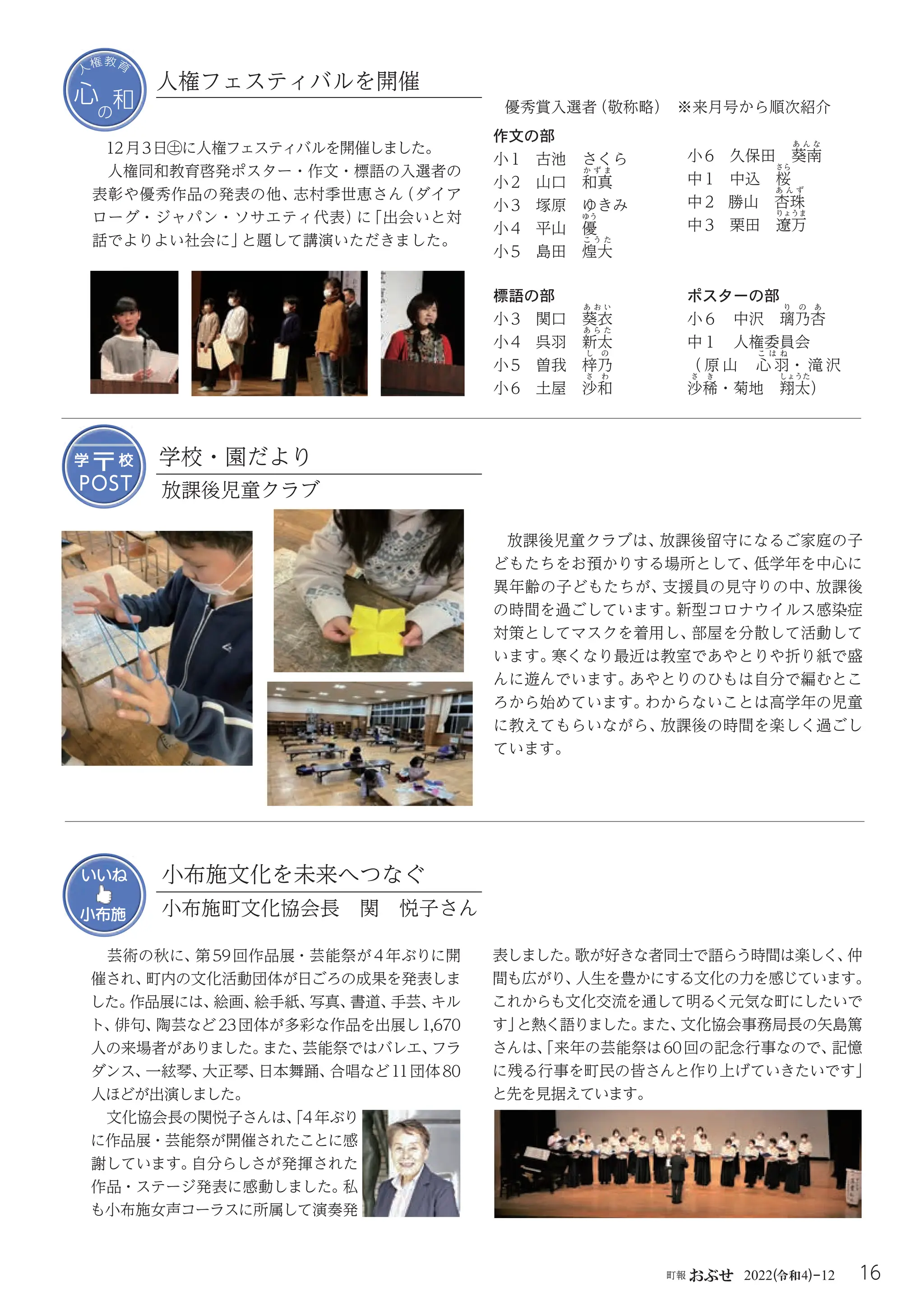 16
町報おぶせ 2022( 4)-12
令和
心
の
和
心
の
和
人
権教育
12月3日㊏に人権フェスティバルを開催しました。
人権同和教育啓発ポスター・作文・標語の入選者の








表彰や優秀作品の発表の他、
志村季世恵さん
（ダイア
ローグ・ジャパン・ソサエティ代表）
に
「出会いと対
話でよりよい社会に」
と題して講演いただきました。
人権フェスティバルを開催
優秀賞入選者
（敬称略） ※来月号から順次紹介
作文の部
小1 古池 さくら
小2 山口 和
か ず ま
真
小3 塚原 ゆきみ
小4 平山 優
ゆう
小5 島田 煌
こ う た
大
標語の部
小3関口 葵
あ お い
衣
小4 呉羽 新
あ ら た
太
小5 曽我 梓
し の
乃
小6 土屋 沙
さ わ
和
ポスターの部
小６ 中沢 璃
り の あ
乃杏
中１ 人権委員会

（ 原 山 心
こ は ね
羽・ 滝 沢
沙
さ き
稀・菊地 翔
しょうた
太）
小6 久保田 葵
あ ん な
南
中1 中込 桜
さら
中2 勝山 杏
あ ん ず
珠
中3 栗田 遼
りょうま
万
学校・園だより
放課後児童クラブは、
放課後留守になるご家庭の子
どもたちをお預かりする場所として、
低学年を中心に
異年齢の子どもたちが、
支援員の見守りの中、
放課後
の時間を過ごしています。
新型コロナウイルス感染症
対策としてマスクを着用し、
部屋を分散して活動して
います。
寒くなり最近は教室であやとりや折り紙で盛
んに遊んでいます。
あやとりのひもは自分で編むとこ
ろから始めています。
わからないことは高学年の児童
に教えてもらいながら、
放課後の時間を楽しく過ごし
ています。
POST
POST
〒
〒
学
学 校
校
放課後児童クラブ
芸術の秋に、
第59回作品展・芸能祭が4年ぶりに開
催され、
町内の文化活動団体が日ごろの成果を発表しま
した。
作品展には、
絵画、
絵手紙、
写真、
書道、
手芸、
キル
ト、
俳句、
陶芸など23団体が多彩な作品を出展し1,670
人の来場者がありました。
また、
芸能祭ではバレエ、
フラ
ダンス、
一絃琴、
大正琴、
日本舞踊、
合唱など11団体80
人ほどが出演しました。
文化協会長の関悦子さんは、
「4年ぶり
に作品展・芸能祭が開催されたことに感
謝しています。
自分らしさが発揮された
作品・ステージ発表に感動しました。
私
も小布施女声コーラスに所属して演奏発
表しました。
歌が好きな者同士で語らう時間は楽しく、
仲
間も広がり、
人生を豊かにする文化の力を感じています。
これからも文化交流を通して明るく元気な町にしたいで
す」
と熱く語りました。
また、
文化協会事務局長の矢島篤
さんは、
「来年の芸能祭は60回の記念行事なので、
記憶
に残る行事を町民の皆さんと作り上げていきたいです」
と先を見据えています。
いいね
小布施 小布施町文化協会長 関 悦子さん
小布施文化を未来へつなぐ
 