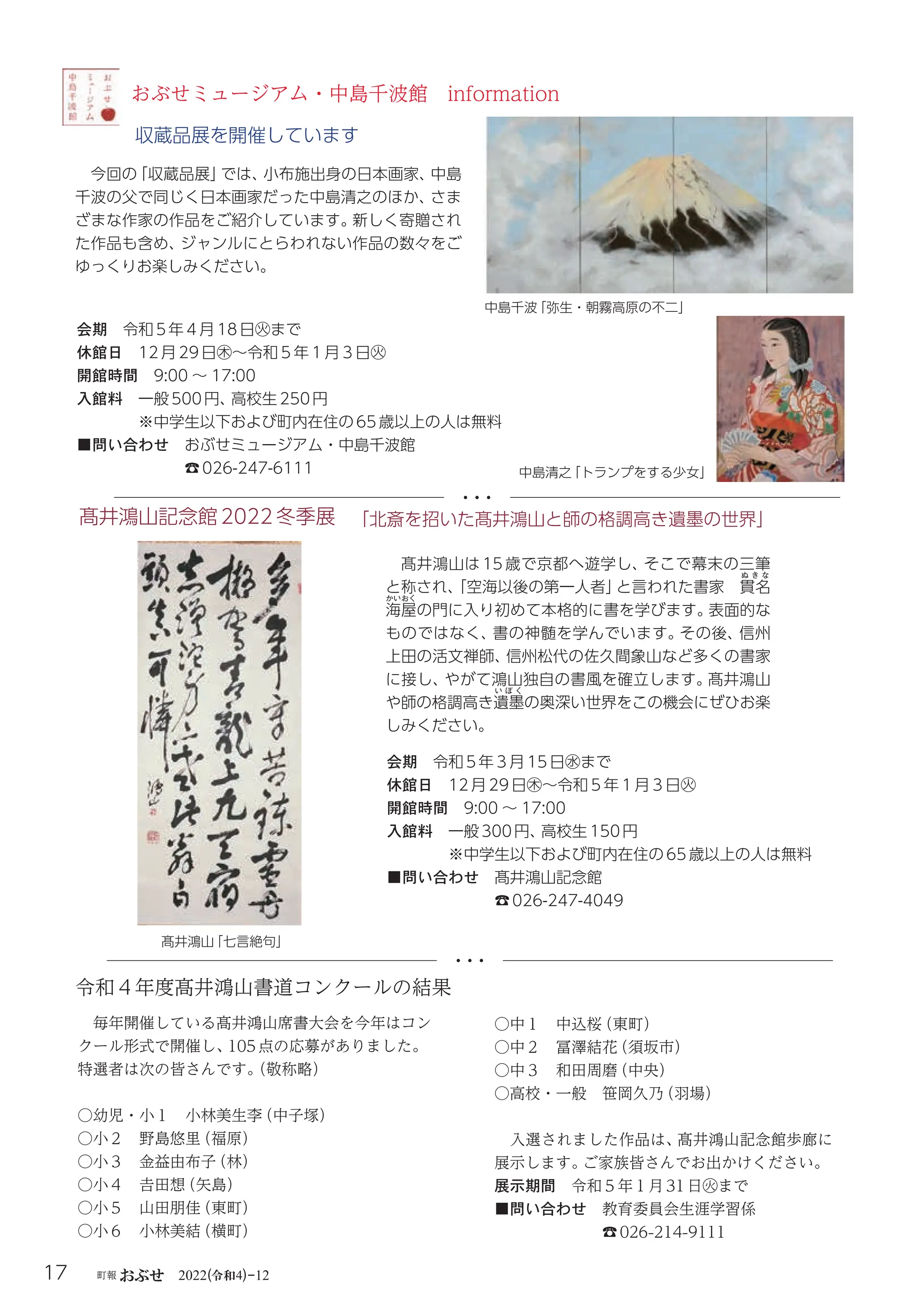 令和
17 町報おぶせ 2022( 4)-12
髙井鴻山記念館2022冬季展
髙井鴻山
「七言絶句」
会期 令和5年３月15日㊌まで
休館日 12月29日㊍～令和５年１月３日㊋
開館時間 9:00 ～ 17:00
入館料 一般300円、
高校生150円
※中学生以下および町内在住の65歳以上の人は無料
■問い合わせ 髙井鴻山記念館
☎026-247-4049
「北斎を招いた髙井鴻山と師の格調高き遺墨の世界」
髙井鴻山は 15 歳で京都へ遊学し、
そこで幕末の三筆
と称され、
「空海以後の第一人者」
と言われた書家 貫
ぬ き な
名
海
かいおく
屋の門に入り初めて本格的に書を学びます。
表面的な
ものではなく、
書の神髄を学んでいます。
その後、
信州
上田の活文禅師、
信州松代の佐久間象山など多くの書家
に接し、
やがて鴻山独自の書風を確立します。
髙井鴻山
や師の格調高き遺
い ぼ く
墨の奥深い世界をこの機会にぜひお楽
しみください。
おぶせミュージアム・中島千波館 information
今回の
「収蔵品展」
では、
小布施出身の日本画家、
中島
千波の父で同じく日本画家だった中島清之のほか、
さま
ざまな作家の作品をご紹介しています。
新しく寄贈され
た作品も含め、
ジャンルにとらわれない作品の数々をご
ゆっくりお楽しみください。
収蔵品展を開催しています
令和４年度髙井鴻山書道コンクールの結果
毎年開催している髙井鴻山席書大会を今年はコン
クール形式で開催し、
105点の応募がありました。
特選者は次の皆さんです。
（敬称略）
○幼児・小１ 小林美生李
（中子塚）
○小２ 野島悠里
（福原）
○小３ 金益由布子
（林）
○小４ 𠮷田想
（矢島）
○小５ 山田朋佳
（東町）
○小６ 小林美結
（横町）
○中１ 中込桜
（東町）
○中２ 冨澤結花
（須坂市）
○中３ 和田周磨
（中央）
○高校・一般 笹岡久乃
（羽場）
入選されました作品は、
髙井鴻山記念館歩廊に
展示します。
ご家族皆さんでお出かけください。
展示期間 令和５年１月31日㊋まで
■問い合わせ 教育委員会生涯学習係
☎026-214-9111
中島千波
「弥生・朝霧高原の不二」
中島清之
「トランプをする少女」
会期 令和5年４月18日㊋まで
休館日 12月29日㊍～令和５年１月３日㊋
開館時間 9:00 ～ 17:00
入館料 一般500円、
高校生250円
※中学生以下および町内在住の65歳以上の人は無料
■問い合わせ おぶせミュージアム・中島千波館
☎026-247-6111
 