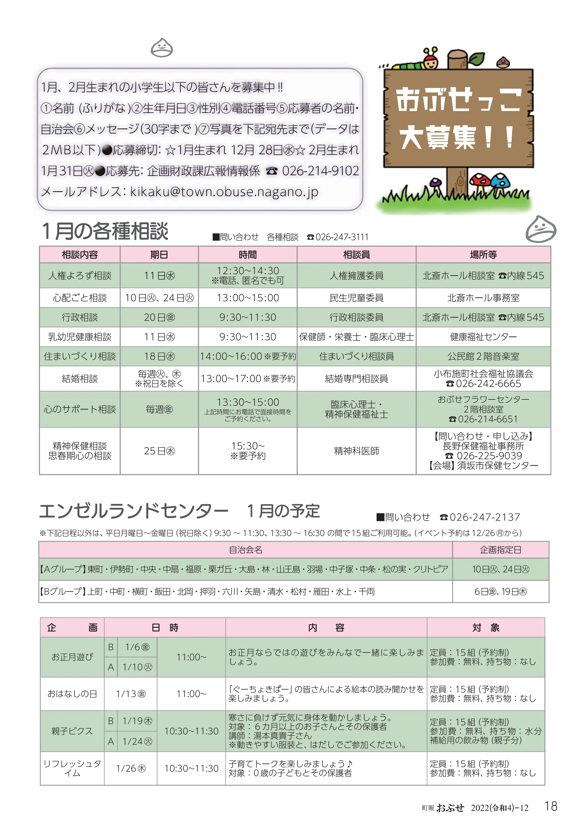 18
町報おぶせ 2022( 4)-12
令和
■問い合わせ 各種相談 ☎026-247-3111
1月の各種相談
相談内容 期日 時間 相談員 場所等
人権よろず相談 11日㊌
12:30~14:30
※電話、
匿名でも可
人権擁護委員 北斎ホール相談室☎内線545
心配ごと相談 10日㊋、
24日㊋ 13:00~15:00 民生児童委員 北斎ホール事務室
行政相談 20日㊎ 9:30~11:30 行政相談委員 北斎ホール相談室☎内線545
乳幼児健康相談 11日㊌ 9:30~11:30 保健師・栄養士・臨床心理士 健康福祉センター
住まいづくり相談 18日㊌ 14:00~16:00※要予約 住まいづくり相談員 公民館2階音楽室
結婚相談 毎週㊋、
㊍
※祝日を除く
13:00~17:00※要予約 結婚専門相談員
小布施町社会福祉協議会
☎026-242-6665
心のサポート相談 毎週㊎
13:30~15:00
上記時間にお電話で面接時間を
ご予約ください。
臨床心理士・
精神保健福祉士
おぶせフラワーセンター
2階相談室
☎026-214-6651
精神保健相談
思春期心の相談
25日㊌
15:30~
※要予約
精神科医師
【問い合わせ・申し込み】
長野保健福祉事務所
☎026-225-9039
【会場】
須坂市保健センター
企 画 日 時 内 容 対 象
お正月遊び
B 1/6㊎
11:00~
お正月ならではの遊びをみんなで一緒に楽しみま
しょう。
定員：15組
（予約制）
参加費：無料、
持ち物：なし
A 1/10㊋
おはなしの日 1/13㊎ 11:00~
「ぐーちょきぱー」
の皆さんによる絵本の読み聞かせを
楽しみましょう。
定員：15組
（予約制）
参加費：無料、
持ち物：なし
親子ビクス
B 1/19㊍
10:30~11:30
寒さに負けず元気に身体を動かしましょう。
対象：６カ月以上のお子さんとその保護者
講師：湯本真貴子さん
※動きやすい服装と、
はだしでご参加ください。
定員：15組
（予約制）
参加費：無料、持ち物：水分
補給用の飲み物
（親子分）
A 1/24㊋
リフレッシュタ
イム
1/26㊍ 10:30~11:30
子育てトークを楽しみましょう♪
対象：0歳の子どもとその保護者
定員：15組
（予約制）
参加費：無料、
持ち物：なし
エンゼルランドセンター 1月の予定 ■問い合わせ ☎026-247-2137
自治会名 企画指定日
【Ａグループ】
東町・伊勢町・中央・中扇・福原・栗ガ丘・大島・林・山王島・羽場・中子塚・中条・松の実・クリ
トピア 10日㊋、
24日㊋
【Ｂグループ】
上町・中町・横町・飯田・北岡・押羽・六川・矢島・清水・松村・雁田・水上・千両 6日㊎、
19日㊍
※下記日程以外は、
平日月曜日〜金曜日
（祝日除く）
9:30 〜 11:30、
13:30 〜 16:30 の間で15組ご利用可能。
（イベント予約は12/26㊊から）
おぶせっこ
大募集！
！
 