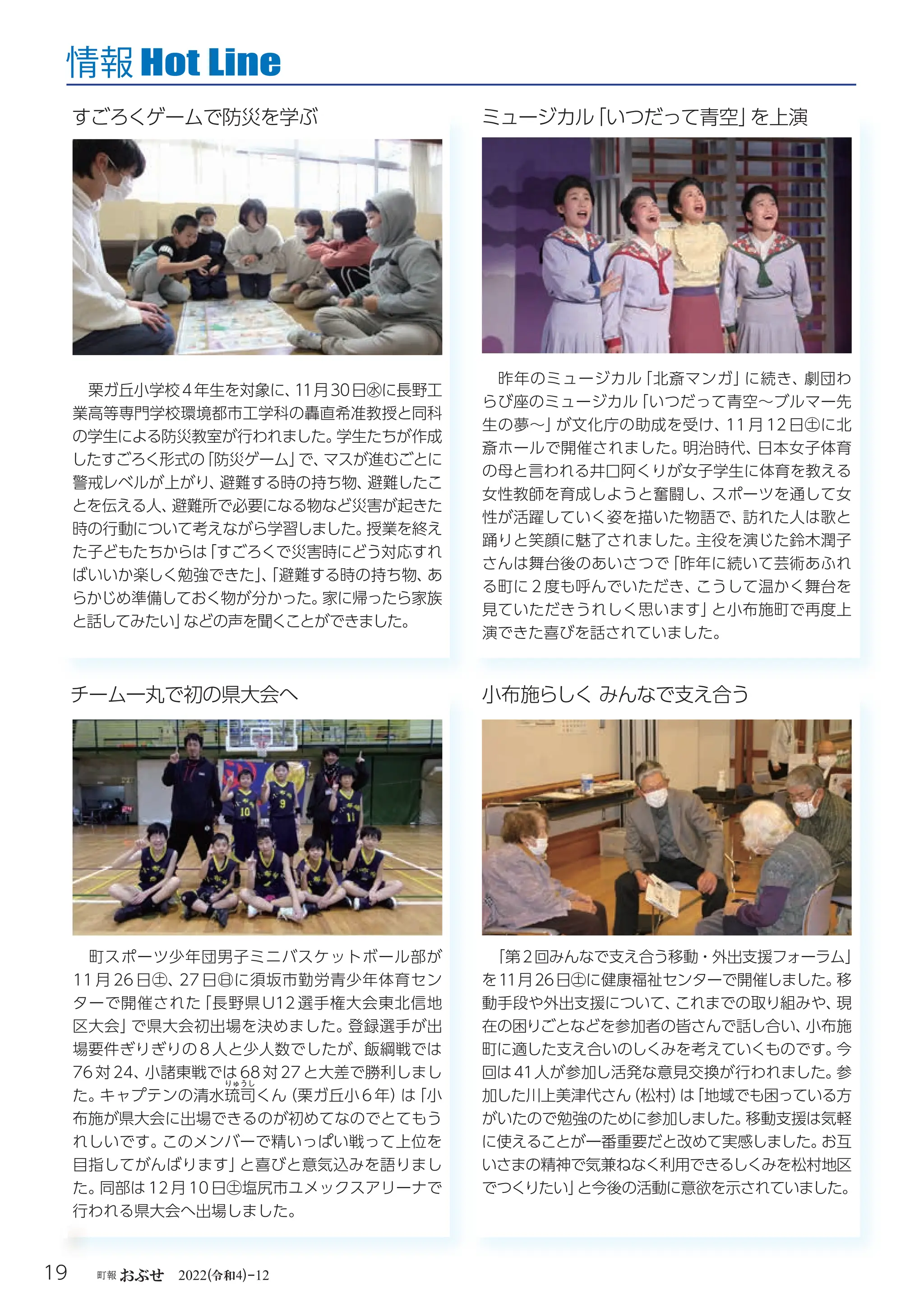 令和
19 町報おぶせ 2022( 4)-12
Hot Line
情報
「第2回みんなで支え合う移動・外出支援フォーラム」
を11月26日㊏に健康福祉センターで開催しました。
移
動手段や外出支援について、
これまでの取り組みや、
現
在の困りごとなどを参加者の皆さんで話し合い、
小布施
町に適した支え合いのしくみを考えていくものです。
今
回は41人が参加し活発な意見交換が行われました。
参
加した川上美津代さん
（松村）
は
「地域でも困っている方
がいたので勉強のために参加しました。
移動支援は気軽
に使えることが一番重要だと改めて実感しました。
お互
いさまの精神で気兼ねなく利用できるしくみを松村地区
でつくりたい」
と今後の活動に意欲を示されていました。
小布施らしくみんなで支え合う
町スポーツ少年団男子ミニバスケットボール部が
11 月 26 日㊏、
27 日㊐に須坂市勤労青少年体育セン
ターで開催された
「長野県 U12 選手権大会東北信地
区大会」
で県大会初出場を決めました。
登録選手が出
場要件ぎりぎりの 8 人と少人数でしたが、
飯綱戦では
76 対 24、
小諸東戦では 68 対 27 と大差で勝利しまし
た。
キャプテンの清水琉
りゅうし
司くん
（栗ガ丘小 6 年）
は
「小
布施が県大会に出場できるのが初めてなのでとてもう
れしいです。
このメンバーで精いっぱい戦って上位を
目指してがんばります」
と喜びと意気込みを語りまし
た。
同部は 12 月 10 日㊏塩尻市ユメックスアリーナで
行われる県大会へ出場しました。
チーム一丸で初の県大会へ
昨年のミュージカル
「北斎マンガ」
に続き、
劇団わ
らび座のミュージカル
「いつだって青空～ブルマー先
生の夢～」
が文化庁の助成を受け、
11 月 12 日㊏に北
斎ホールで開催されました。
明治時代、
日本女子体育
の母と言われる井口阿くりが女子学生に体育を教える
女性教師を育成しようと奮闘し、
スポーツを通して女
性が活躍していく姿を描いた物語で、
訪れた人は歌と
踊りと笑顔に魅了されました。
主役を演じた鈴木潤子
さんは舞台後のあいさつで
「昨年に続いて芸術あふれ
る町に２度も呼んでいただき、
こうして温かく舞台を
見ていただきうれしく思います」
と小布施町で再度上
演できた喜びを話されていました。
ミュージカル
「いつだって青空」
を上演
栗ガ丘小学校4年生を対象に、
11月30日㊌に長野工
業高等専門学校環境都市工学科の轟直希准教授と同科
の学生による防災教室が行われました。
学生たちが作成
したすごろく形式の
「防災ゲーム」
で、
マスが進むごとに
警戒レベルが上がり、
避難する時の持ち物、
避難したこ
とを伝える人、
避難所で必要になる物など災害が起きた
時の行動について考えながら学習しました。
授業を終え
た子どもたちからは
「すごろくで災害時にどう対応すれ
ばいいか楽しく勉強できた」
、
「避難する時の持ち物、
あ
らかじめ準備しておく物が分かった。
家に帰ったら家族
と話してみたい」
などの声を聞くことができました。
すごろくゲームで防災を学ぶ
 