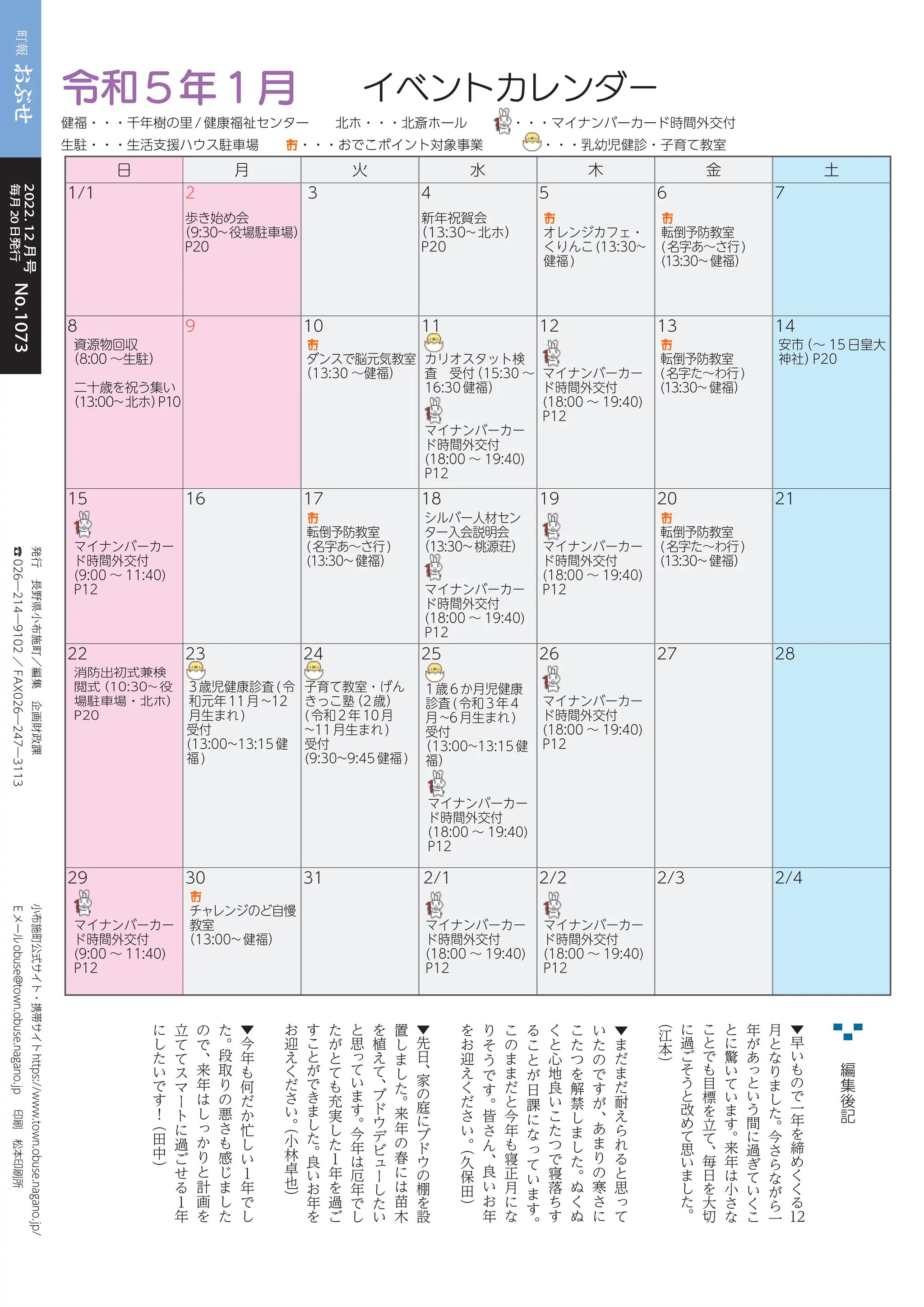 24
町報おぶせ 2022( 4)-12
令和
小布施町公式サイト・携帯サイト
https://www.town.obuse.nagano.jp/
Ｅメール
obuse@town.obuse.nagano.jp
印刷
松本印刷所
編
集
後
記
日 月 火 水 木 金 土
1/1 2
歩き始め会
（9:30~役場駐車場）
P20
3 4
新年祝賀会
（13:30~北ホ）
P20
5
お
オレンジカフェ・
くりんこ(13:30~
健福)
6
お
転倒予防教室
(名字あ〜さ行)
(13:30~健福）
7
8 9 10 11 12 13 14
資源物回収
（8:00 〜生駐）
二十歳を祝う集い
（13:00~北ホ）
P10
お
ダンスで脳元気教室
（13:30 〜健福）
カリオスタット検
査 受付
（15:30 〜
16:30健福）
マイナンバーカー
ド時間外交付
(18:00 〜 19:40)
P12
マイナンバーカー
ド時間外交付
(18:00 〜 19:40)
P12
お
転倒予防教室
(名字た〜わ行)
(13:30~健福）
安市
（〜 15日皇大
神社）
P20
15 16 17 18 19 20 21
マイナンバーカー
ド時間外交付
(9:00 〜 11:40)
P12
お
転倒予防教室
(名字あ〜さ行)
(13:30~健福）
シルバー人材セン
ター入会説明会
（13:30~桃源荘）
マイナンバーカー
ド時間外交付
(18:00 〜 19:40)
P12
マイナンバーカー
ド時間外交付
(18:00 〜 19:40)
P12
お
転倒予防教室
(名字た〜わ行)
(13:30~健福）
22 23 24 25 26 27 28
消防出初式兼検
閲式
（10:30~ 役
場駐車場・北ホ）
P20
3歳児健康診査(令
和元年11月~12
月生まれ)
受付
(13:00~13:15健
福)
子育て教室・げん
きっこ塾
（2歳）
(令和2年10月
~11月生まれ)
受付
(9:30~9:45健福)
1歳6か月児健康
診査(令和3年4
月~6月生まれ)
受付
（13:00~13:15健
福）
マイナンバーカー
ド時間外交付
(18:00 〜 19:40)
P12
マイナンバーカー
ド時間外交付
(18:00 〜 19:40)
P12
29 30 31 2/1 2/2 2/3 2/4
マイナンバーカー
ド時間外交付
(9:00 〜 11:40)
P12
お
チャレンジのど自慢
教室
（13:00~健福）
マイナンバーカー
ド時間外交付
(18:00 〜 19:40)
P12
マイナンバーカー
ド時間外交付
(18:00 〜 19:40)
P12
令和5年1月 イベントカレンダー
健福・・・千年樹の里/健康福祉センター 北ホ・・・北斎ホール ・・・マイナンバーカード時間外交付
生駐・・・生活支援ハウス駐車場 お・・・おでこポイント対象事業 ・・・乳幼児健診・子育て教室
町報
おぶせ
毎月20日発行
2022.
12
月号
No.1073
No.1073
発行
長野県小布施町／編集
企画財政課
☎
026―214―9102
／
FAX026―247―3113
▼
早
い
も
の
で
一
年
を
締
め
く
く
る
12
月
と
な
り
ま
し
た
。
今
さ
ら
な
が
ら
一
年
が
あ
っ
と
い
う
間
に
過
ぎ
て
い
く
こ
と
に
驚
い
て
い
ま
す
。
来
年
は
小
さ
な
こ
と
で
も
目
標
を
立
て
、
毎
日
を
大
切
に
過
ご
そ
う
と
改
め
て
思
い
ま
し
た
。
（
江
本
）
▼
ま
だ
ま
だ
耐
え
ら
れ
る
と
思
っ
て
い
た
の
で
す
が
、
あ
ま
り
の
寒
さ
に
こ
た
つ
を
解
禁
し
ま
し
た
。
ぬ
く
ぬ
く
と
心
地
良
い
こ
た
つ
で
寝
落
ち
す
る
こ
と
が
日
課
に
な
っ
て
い
ま
す
。
こ
の
ま
ま
だ
と
今
年
も
寝
正
月
に
な
り
そ
う
で
す
。
皆
さ
ん
、
良
い
お
年
を
お
迎
え
く
だ
さ
い
。
（
久
保
田
）
▼
先
日
、
家
の
庭
に
ブ
ド
ウ
の
棚
を
設
置
し
ま
し
た
。
来
年
の
春
に
は
苗
木
を
植
え
て
、
ブ
ド
ウ
デ
ビ
ュ
ー
し
た
い
と
思
っ
て
い
ま
す
。
今
年
は
厄
年
で
し
た
が
と
て
も
充
実
し
た
１
年
を
過
ご
す
こ
と
が
で
き
ま
し
た
。
良
い
お
年
を
お
迎
え
く
だ
さ
い
。
（
小
林
卓
也
）
▼
今
年
も
何
だ
か
忙
し
い
１
年
で
し
た
。
段
取
り
の
悪
さ
も
感
じ
ま
し
た
の
で
、
来
年
は
し
っ
か
り
と
計
画
を
立
て
て
ス
マ
ー
ト
に
過
ご
せ
る
１
年
に
し
た
い
で
す
！
（
田
中
）
 