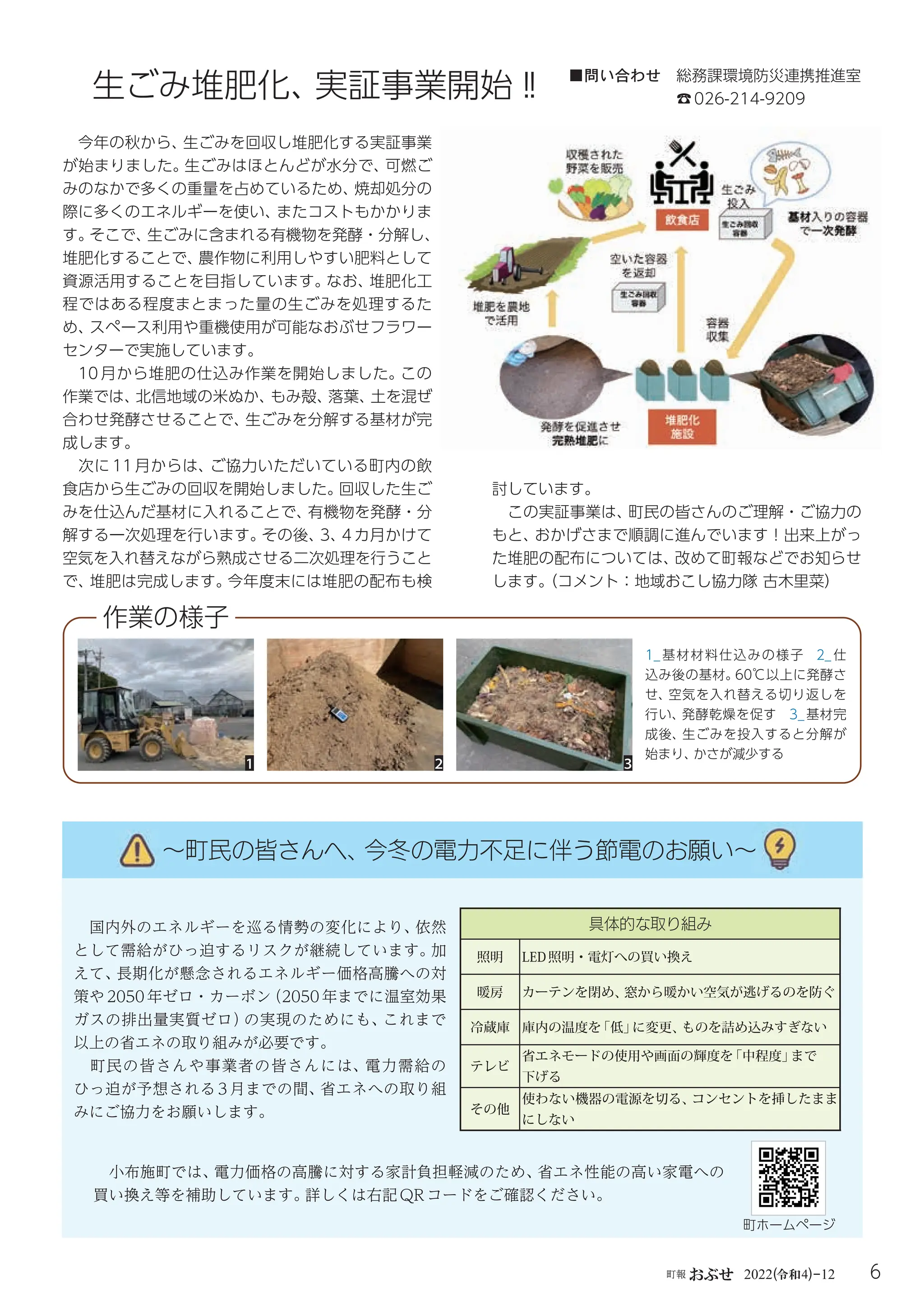 6
町報おぶせ 2022( 4)-12
令和
生ごみ堆肥化、
実証事業開始‼
今年の秋から、
生ごみを回収し堆肥化する実証事業
が始まりました。
生ごみはほとんどが水分で、
可燃ご
みのなかで多くの重量を占めているため、
焼却処分の
際に多くのエネルギーを使い、
またコストもかかりま
す。
そこで、
生ごみに含まれる有機物を発酵・分解し、
堆肥化することで、
農作物に利用しやすい肥料として
資源活用することを目指しています。
なお、
堆肥化工
程ではある程度まとまった量の生ごみを処理するた
め、
スペース利用や重機使用が可能なおぶせフラワー
センターで実施しています。
10 月から堆肥の仕込み作業を開始しました。
この
作業では、
北信地域の米ぬか、
もみ殻、
落葉、
土を混ぜ
合わせ発酵させることで、
生ごみを分解する基材が完
成します。
次に 11 月からは、
ご協力いただいている町内の飲
食店から生ごみの回収を開始しました。
回収した生ご
みを仕込んだ基材に入れることで、
有機物を発酵・分
解する一次処理を行います。
その後、
3、
4 カ月かけて
空気を入れ替えながら熟成させる二次処理を行うこと
で、
堆肥は完成します。
今年度末には堆肥の配布も検
1_ 基材材料仕込みの様子 2_ 仕
込み後の基材。
60℃以上に発酵さ
せ、空気を入れ替える切り返しを
行い、発酵乾燥を促す 3_ 基材完
成後、生ごみを投入すると分解が
始まり、
かさが減少する
1 2 3
討しています。
この実証事業は、
町民の皆さんのご理解・ご協力の
もと、
おかげさまで順調に進んでいます！出来上がっ
た堆肥の配布については、
改めて町報などでお知らせ
します。
（コメント：地域おこし協力隊古木里菜）
作業の様子
■問い合わせ 総務課環境防災連携推進室
☎026-214-9209
国内外のエネルギーを巡る情勢の変化により、
依然
として需給がひっ迫するリスクが継続しています。
加
えて、
長期化が懸念されるエネルギー価格高騰への対
策や 2050 年ゼロ・カーボン
（2050 年までに温室効果
ガスの排出量実質ゼロ）
の実現のためにも、
これまで
以上の省エネの取り組みが必要です。
町民の皆さんや事業者の皆さんには、電力需給の
ひっ迫が予想される 3 月までの間、
省エネへの取り組
みにご協力をお願いします。
具体的な取り組み
照明 LED照明・電灯への買い換え
暖房 カーテンを閉め、
窓から暖かい空気が逃げるのを防ぐ
冷蔵庫 庫内の温度を
「低」
に変更、
ものを詰め込みすぎない
テレビ
省エネモードの使用や画面の輝度を
「中程度」
まで
下げる
その他
使わない機器の電源を切る、
コンセントを挿したまま
にしない
〜町民の皆さんへ、
今冬の電力不足に伴う節電のお願い〜
〜町民の皆さんへ、
今冬の電力不足に伴う節電のお願い〜
小布施町では、
電力価格の高騰に対する家計負担軽減のため、
省エネ性能の高い家電への
買い換え等を補助しています。
詳しくは右記QRコードをご確認ください。
町ホームページ
 