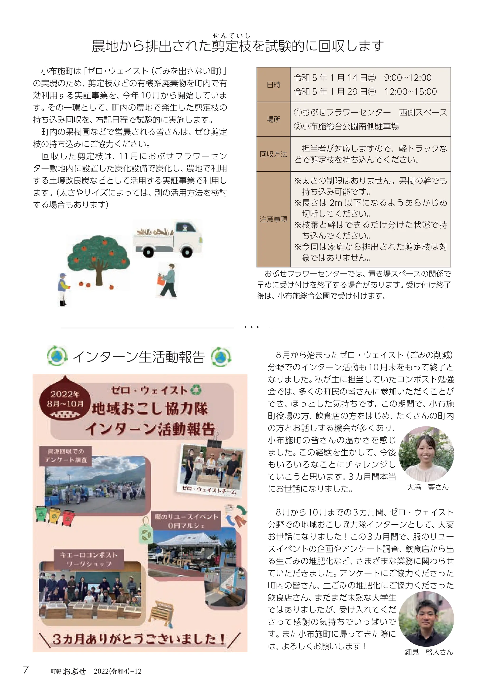 令和
7 町報おぶせ 2022( 4)-12
8 月から始まったゼロ・ウェイスト
（ごみの削減）
分野でのインターン活動も 10 月末をもって終了と
なりました。
私が主に担当していたコンポスト勉強
会では、
多くの町民の皆さんに参加いただくことが
でき、
ほっとした気持ちです。
この期間で、
小布施
町役場の方、
飲食店の方をはじめ、
たくさんの町内
の方とお話しする機会が多くあり、
小布施町の皆さんの温かさを感じ
ました。
この経験を生かして、
今後
もいろいろなことにチャレンジし
ていこうと思います。
3 カ月間本当
にお世話になりました。
8月から10月までの3カ月間、
ゼロ・ウェイスト
分野での地域おこし協力隊インターンとして、
大変
お世話になりました！この 3カ月間で、
服のリユー
スイベントの企画やアンケート調査、
飲食店から出
る生ごみの堆肥化など、
さまざまな業務に関わらせ
ていただきました。
アンケートにご協力くださった
町内の皆さん、
生ごみの堆肥化にご協力くださった
飲食店さん、
まだまだ未熟な大学生
ではありましたが、
受け入れてくだ
さって感謝の気持ちでいっぱいで
す。
また小布施町に帰ってきた際に
は、
よろしくお願いします！
農地から排出された剪
せ ん て い し
定枝を試験的に回収します
小布施町は
「ゼロ・ウェイスト
（ごみを出さない町）
」
の実現のため、
剪定枝などの有機系廃棄物を町内で有
効利用する実証事業を、
今年 10 月から開始していま
す。
その一環として、
町内の農地で発生した剪定枝の
持ち込み回収を、
右記日程で試験的に実施します。
町内の果樹園などで営農される皆さんは、
ぜひ剪定
枝の持ち込みにご協力ください。
回収した剪定枝は、
11 月におぶせフラワーセン
ター敷地内に設置した炭化設備で炭化し、
農地で利用
する土壌改良炭などとして活用する実証事業で利用し
ます。
（太さやサイズによっては、
別の活用方法を検討
する場合もあります）
インターン生活動報告
日時
令和 5 年 1 月 14 日㊏ 9:00~12:00
令和 5 年 1 月 29 日㊐ 12:00~15:00
場所
①おぶせフラワーセンター 西側スペース
②

小布施総合公園南側駐車場
回収方法
担当者が対応しますので、軽トラックな
どで剪定枝を持ち込んでください。
注意事項
※
太さの制限はありません。果樹の幹でも
持ち込み可能です。
※
長さは 2m 以下になるようあらかじめ
切断してください。
※
枝葉と幹はできるだけ分けた状態で持
ち込んでください。
※
今回は家庭から排出された剪定枝は対
象ではありません。
大脇 藍さん
細見 啓人さん
おぶせフラワーセンターでは、
置き場スペースの関係で
早めに受け付けを終了する場合があります。
受け付け終了
後は、
小布施総合公園で受け付けます。
 