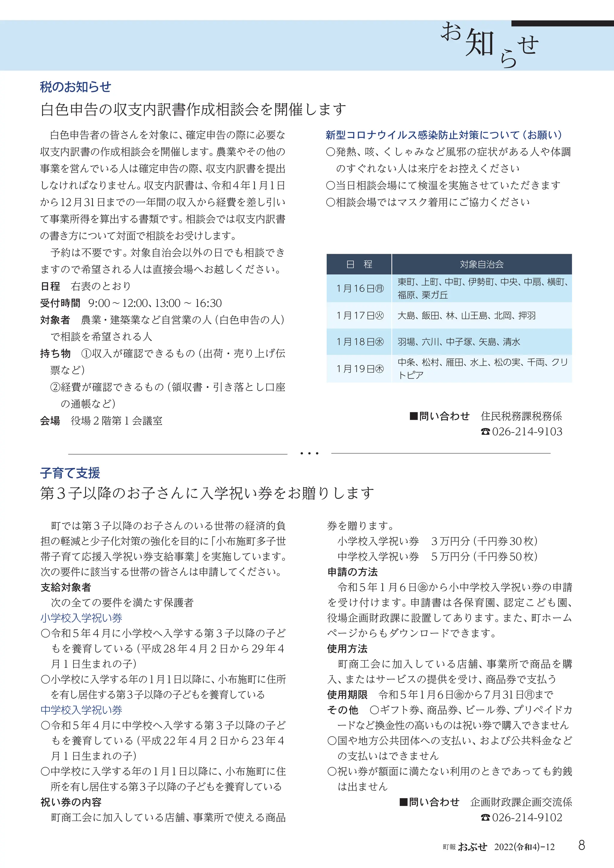 8
町報 おぶせ 2022( 4)-12
令和
知
お
知ら
せ
日 程 対象自治会
１月16日㊊
東町、
上町、
中町、
伊勢町、
中央、
中扇、
横町、
福原、
栗ガ丘
１月17日㊋ 大島、
飯田、
林、
山王島、
北岡、
押羽
１月18日㊌ 羽場、
六川、
中子塚、
矢島、
清水
１月19日㊍
中条、
松村、
雁田、
水上、
松の実、
千両、
クリ
トピア
白色申告者の皆さんを対象に、
確定申告の際に必要な
収支内訳書の作成相談会を開催します。
農業やその他の
事業を営んでいる人は確定申告の際、
収支内訳書を提出
しなければなりません。
収支内訳書は、
令和4年1月1日
から12月31日までの一年間の収入から経費を差し引い
て事業所得を算出する書類です。
相談会では収支内訳書
の書き方について対面で相談をお受けします。
予約は不要です。
対象自治会以外の日でも相談でき
ますので希望される人は直接会場へお越しください。
日程 右表のとおり
受付時間 9:00～12:00、
13:00 ～ 16:30
対象者 農業・建築業など自営業の人
（白色申告の人）
で相談を希望される人
持ち物 ①収入が確認できるもの
（出荷・売り上げ伝
票など）
②経費が確認できるもの
（領収書・引き落とし口座
の通帳など）
会場 役場２階第１会議室
新型コロナウイルス感染防止対策について
（お願い）
〇
発熱、
咳、
くしゃみなど風邪の症状がある人や体調
のすぐれない人は来庁をお控えください
〇当日相談会場にて検温を実施させていただきます
〇相談会場ではマスク着用にご協力ください
■問い合わせ 住民税務課税務係
☎026-214-9103
税のお知らせ
白色申告の収支内訳書作成相談会を開催します
第3子以降のお子さんに入学祝い券をお贈りします
■問い合わせ 企画財政課企画交流係
☎026-214-9102
子育て支援
町では第３子以降のお子さんのいる世帯の経済的負
担の軽減と少子化対策の強化を目的に
「小布施町多子世
帯子育て応援入学祝い券支給事業」
を実施しています。
次の要件に該当する世帯の皆さんは申請してください。
支給対象者
次の全ての要件を満たす保護者
小学校入学祝い券
〇令和 5 年４月に小学校へ入学する第３子以降の子ど
もを養育している
（平成 28 年４月２日から 29 年４
月１日生まれの子）
〇小学校に入学する年の１月１日以降に、
小布施町に住所
を有し居住する第３子以降の子どもを養育している
中学校入学祝い券
〇令和 5 年４月に中学校へ入学する第３子以降の子ど
もを養育している
（平成 22 年４月２日から 23 年４
月１日生まれの子）
〇中学校に入学する年の１月１日以降に、
小布施町に住
所を有し居住する第３子以降の子どもを養育している
祝い券の内容
町商工会に加入している店舗、
事業所で使える商品
券を贈ります。
小学校入学祝い券 ３万円分
（千円券30枚）
中学校入学祝い券 ５万円分
（千円券50枚）
申請の方法
令和 5 年１月 6 日㊎から小中学校入学祝い券の申請
を受け付けます。申請書は各保育園、認定こども園、
役場企画財政課に設置してあります。
また、
町ホーム
ページからもダウンロードできます。
使用方法
町商工会に加入している店舗、事業所で商品を購
入、
またはサービスの提供を受け、
商品券で支払う
使用期限 令和5年1月6日㊎から７月31日㊊まで
その他 〇ギフト券、
商品券、
ビール券、
プリペイドカ
ードなど換金性の高いものは祝い券で購入できません
〇国や地方公共団体への支払い、
および公共料金など
の支払いはできません
〇祝い券が額面に満たない利用のときであっても釣銭
は出ません
 
