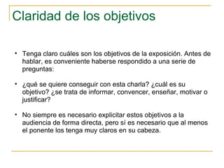 Claridad de los objetivos Tenga claro cuáles son los objetivos de la exposición. Antes de hablar, es conveniente haberse respondido a una serie de preguntas:  ¿qué se quiere conseguir con esta charla? ¿cuál es su objetivo? ¿se trata de informar, convencer, enseñar, motivar o justificar?  No siempre es necesario explicitar estos objetivos a la audiencia de forma directa, pero sí es necesario que al menos el ponente los tenga muy claros en su cabeza.  
