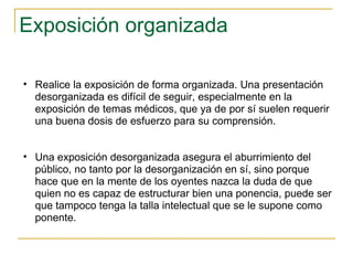 Exposición organizada Realice la exposición de forma organizada. Una presentación desorganizada es difícil de seguir, especialmente en la exposición de temas médicos, que ya de por sí suelen requerir una buena dosis de esfuerzo para su comprensión.  Una exposición desorganizada asegura el aburrimiento del público, no tanto por la desorganización en sí, sino porque hace que en la mente de los oyentes nazca la duda de que quien no es capaz de estructurar bien una ponencia, puede ser que tampoco tenga la talla intelectual que se le supone como ponente.  