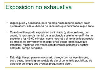 Exposición no exhaustiva Diga lo justo y necesario, pero no más. Voltaire tenía razón: quien quiera aburrir a la audiencia no tiene más que decir todo lo que sabe.  Cuando el tiempo de exposición es limitado (y siempre lo es, por cuanto la resistencia mental de la audiencia suele tener un límite no superior a los 45-60 minutos, como mucho) y el tema de la ponencia es amplio, es conveniente escoger unas pocas ideas clave que transmitir, repetirlas tres veces con diferentes palabras y acabar antes del tiempo señalado.  Esto deja tiempo para un necesario diálogo con los oyentes que, entre otras, tiene la gran ventaja de dar al ponente la posibilidad de aprender de lo que sus oyentes preguntan o dicen.  