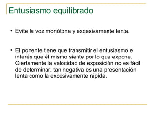 Entusiasmo equilibrado  Evite la voz monótona y excesivamente lenta. El ponente tiene que transmitir el entusiasmo e interés que él mismo siente por lo que expone. Ciertamente la velocidad de exposición no es fácil de determinar: tan negativa es una presentación lenta como la excesivamente rápida.  