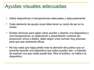 Ayudas visuales adecuadas  Utilice diapositivas o transparencias adecuadas y adecuadamente. Cada elemento de ayuda visual debe tener su razón de ser en la charla.  Existen técnicas para saber cómo escribir y diseñar una diapositiva o una transparencia; su elaboración y presentación correcta (en proyección única o doble), debe seguir unas normas muy precisas para que sea realmente eficaz. No hay nada que haga perder más la atención del publico que un ponente leyendo una diapositiva que todos pueden leer, o tratando de explicar una que nadie puede leer. Mire al público, no hable a la diapositiva.  