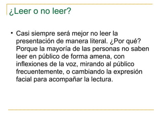 ¿Leer o no leer? Casi siempre será mejor no leer la presentación de manera literal. ¿Por qué? Porque la mayoría de las personas no saben leer en público de forma amena, con inflexiones de la voz, mirando al público frecuentemente, o cambiando la expresión facial para acompañar la lectura.  