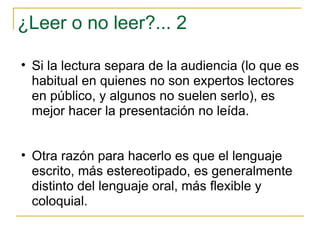 ¿Leer o no leer?... 2 Si la lectura separa de la audiencia (lo que es habitual en quienes no son expertos lectores en público, y algunos no suelen serlo), es mejor hacer la presentación no leída. Otra razón para hacerlo es que el lenguaje escrito, más estereotipado, es generalmente distinto del lenguaje oral, más flexible y coloquial. 