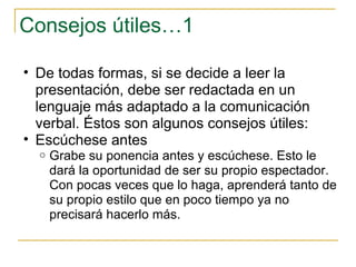 Consejos útiles…1 De todas formas, si se decide a leer la presentación, debe ser redactada en un lenguaje más adaptado a la comunicación verbal. Éstos son algunos consejos útiles: Escúchese antes  Grabe su ponencia antes y escúchese. Esto le dará la oportunidad de ser su propio espectador. Con pocas veces que lo haga, aprenderá tanto de su propio estilo que en poco tiempo ya no precisará hacerlo más.  