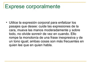 Exprese corporalmente Utilice la expresión corporal para enfatizar los pasajes que desee: cuide las expresiones de la cara, mueva las manos moderadamente y sobre todo, no olvide sonreír de vez en cuando. Ello rompe la monotonía de una frase inexpresiva y de un tono igual; ambas cosas son más frecuentes en quien lee que en quien habla.  