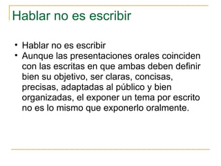 Hablar no es escribir  Hablar no es escribir Aunque las presentaciones orales coinciden con las escritas en que ambas deben definir bien su objetivo, ser claras, concisas, precisas, adaptadas al público y bien organizadas, el exponer un tema por escrito no es lo mismo que exponerlo oralmente.  