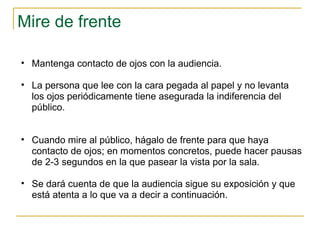 Mire de frente  Mantenga contacto de ojos con la audiencia.  La persona que lee con la cara pegada al papel y no levanta los ojos periódicamente tiene asegurada la indiferencia del público.  Cuando mire al público, hágalo de frente para que haya contacto de ojos; en momentos concretos, puede hacer pausas de 2-3 segundos en la que pasear la vista por la sala. Se dará cuenta de que la audiencia sigue su exposición y que está atenta a lo que va a decir a continuación.  