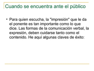 Cuando se encuentra ante el público Para quien escucha, la "impresión" que le da el ponente es tan importante como lo que dice. Las formas de la comunicación verbal, la expresión, deben cuidarse tanto como el contenido. He aquí algunas claves de éxito: 