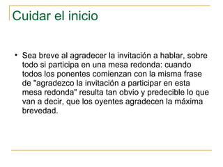 Cuidar el inicio Sea breve al agradecer la invitación a hablar, sobre todo si participa en una mesa redonda: cuando todos los ponentes comienzan con la misma frase de "agradezco la invitación a participar en esta mesa redonda" resulta tan obvio y predecible lo que van a decir, que los oyentes agradecen la máxima brevedad.  