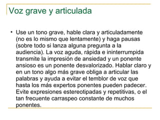 Voz grave y articulada  Use un tono grave, hable clara y articuladamente (no es lo mismo que lentamente) y haga pausas (sobre todo si lanza alguna pregunta a la audiencia). La voz aguda, rápida e ininterrumpida transmite la impresión de ansiedad y un ponente ansioso es un ponente desvalorizado. Hablar claro y en un tono algo más grave obliga a articular las palabras y ayuda a evitar el temblor de voz que hasta los más expertos ponentes pueden padecer. Evite expresiones estereotipadas y repetitivas, o el tan frecuente carraspeo constante de muchos ponentes.  