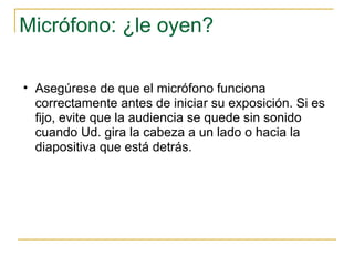 Micrófono: ¿le oyen? Asegúrese de que el micrófono funciona correctamente antes de iniciar su exposición. Si es fijo, evite que la audiencia se quede sin sonido cuando Ud. gira la cabeza a un lado o hacia la diapositiva que está detrás.  