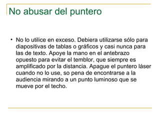 No abusar del puntero No lo utilice en exceso. Debiera utilizarse sólo para diapositivas de tablas o gráficos y casi nunca para las de texto. Apoye la mano en el antebrazo opuesto para evitar el temblor, que siempre es amplificado por la distancia. Apague el puntero láser cuando no lo use, so pena de encontrarse a la audiencia mirando a un punto luminoso que se mueve por el techo.  
