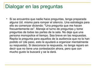 Dialogar en las preguntas  Si se encuentra que nadie hace preguntas, tenga preparada alguna Ud. mismo para romper el silencio. Una estrategia para ello es comenzar diciendo: "Una pregunta que me hacen frecuentemente es". Maneje el turno de preguntas y tome preguntas de todas las partes de la sala. No deje que una persona monopolice el tiempo. Sea breve en las respuestas. Repita la pregunta para aquellos de la audiencia que no la han podido oír (de paso, esto le ayudará a organizar mentalmente su respuesta). Si desconoce la respuesta, no tenga reparo en decir que no tiene una contestación ahora, pero que con mucho gusto la buscará y se la dará.  