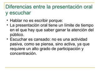 Diferencias entre la presentación oral y escuchar  Hablar no es escribir porque: La presentación oral tiene un límite de tiempo en el que hay que saber ganar la atención del público.  Escuchar es cansado: no es una actividad pasiva, como se piensa, sino activa, ya que requiere un alto grado de participación y concentración.  
