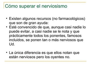Cómo superar el nerviosismo Existen algunos recursos (no farmacológicos) que son de gran ayuda: Esté convencido de que, aunque casi nadie lo puede evitar, a casi nadie se le nota y que prácticamente todos los ponentes, famosos incluidos, se ponen tan o más nerviosos que Ud.  La única diferencia es que ellos notan que están nerviosos pero los oyentes no.  