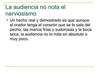 La audiencia no nota el nerviosismo  Un hecho real y demostrado es que aunque el orador tenga el corazón que se le sale del pecho, las manos frías y sudorosas y la boca seca, la audiencia no lo nota en absoluto o muy poco.  