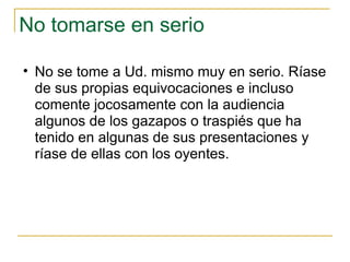 No tomarse en serio  No se tome a Ud. mismo muy en serio. Ríase de sus propias equivocaciones e incluso comente jocosamente con la audiencia algunos de los gazapos o traspiés que ha tenido en algunas de sus presentaciones y ríase de ellas con los oyentes.  