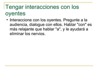 Tengar interacciones con los oyentes  Interaccione con los oyentes. Pregunte a la audiencia, dialogue con ellos. Hablar "con" es más relajante que hablar "a", y le ayudará a eliminar los nervios.  