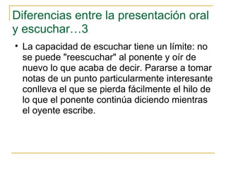 Diferencias entre la presentación oral y escuchar…3 La capacidad de escuchar tiene un límite: no se puede "reescuchar" al ponente y oír de nuevo lo que acaba de decir. Pararse a tomar notas de un punto particularmente interesante conlleva el que se pierda fácilmente el hilo de lo que el ponente continúa diciendo mientras el oyente escribe.  