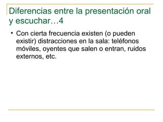 Diferencias entre la presentación oral y escuchar…4 Con cierta frecuencia existen (o pueden existir) distracciones en la sala: teléfonos móviles, oyentes que salen o entran, ruidos externos, etc.  