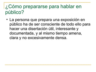 ¿Cómo prepararse para hablar en público?  La persona que prepara una exposición en público ha de ser consciente de todo ello para hacer una disertación útil, interesante y documentada, y al mismo tiempo amena, clara y no excesivamente densa. 