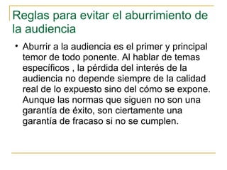 Reglas para evitar el aburrimiento de la audiencia Aburrir a la audiencia es el primer y principal temor de todo ponente. Al hablar de temas específicos , la pérdida del interés de la audiencia no depende siempre de la calidad real de lo expuesto sino del cómo se expone. Aunque las normas que siguen no son una garantía de éxito, son ciertamente una garantía de fracaso si no se cumplen. 