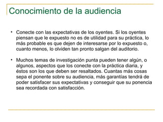 Conocimiento de la audiencia  Conecte con las expectativas de los oyentes. Si los oyentes piensan que le expuesto no es de utilidad para su práctica, lo más probable es que dejen de interesarse por lo expuesto o, cuanto menos, lo olviden tan pronto salgan del auditorio.  Muchos temas de investigación punta pueden tener algún, o algunos, aspectos que los conecte con la práctica diaria, y éstos son los que deben ser resaltados. Cuantas más cosas sepa el ponente sobre su audiencia, más garantías tendrá de poder satisfacer sus expectativas y conseguir que su ponencia sea recordada con satisfacción.  