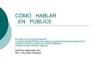 CÓMO   HABLAR    EN   PÚBLIC0 En: http://74.125.45.104/search?q=cache:xH4wDL9Db40J:web.usal.es/~auesa/atenea/espana/habla.htm+%22C%C3%B3mo+hablar+en+p%C3%BAblico+%22&hl=es&ct=clnk&cd=3&gl=gt Síntesis elaborada por: Msc. Lilly Soto Vásquez  