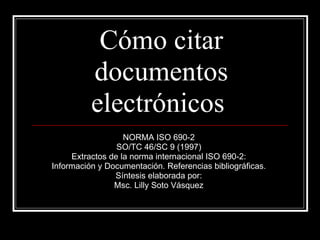 Cómo citar documentos electrónicos  NORMA ISO 690-2  SO/TC 46/SC 9 (1997)  Extractos de la norma internacional ISO 690-2:  Información y Documentación. Referencias bibliográficas.  Síntesis elaborada por:  Msc. Lilly Soto Vásquez  