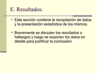E. Resultados. Esta sección contiene la recopilación de datos y la presentación estadística de los mismos.  Brevemente se discuten los resultados o hallazgos y luego se exponen los datos en detalle para justificar la conclusión.  