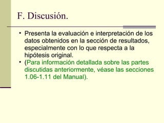 F. Discusión. Presenta la evaluación e interpretación de los datos obtenidos en la sección de resultados, especialmente con lo que respecta a la hipótesis original.  ( Para información detallada sobre las partes discutidas anteriormente, véase las secciones 1.06-1.11 del Manual).  
