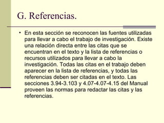 G. Referencias. En esta sección se reconocen las fuentes utilizadas para llevar a cabo el trabajo de investigación. Existe una relación directa entre las citas que se encuentran en el texto y la lista de referencias o recursos utilizados para llevar a cabo la investigación. Todas las citas en el trabajo deben aparecer en la lista de referencias, y todas las referencias deben ser citadas en el texto. Las secciones 3.94-3.103 y 4.07-4.07-4.15 del Manual proveen las normas para redactar las citas y las referencias.  