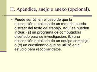 H. Apéndice, anejo o anexo (opcional). Puede ser útil en el caso de que la descripción detallada de un material pueda distraer del texto del trabajo. Aquí se pueden incluir: (a) un programa de computadora diseñado para su investigación, (b) una descripción detallada de un equipo complejo, o (c) un cuestionario que se utilizó en el estudio para recopilar datos.  