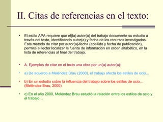 II. Citas de referencias en el texto: El estilo APA requiere que el(la) autor(a) del trabajo documente su estudio a través del texto, identificando autor(a) y fecha de los recursos investigados. Este método de citar por autor(a)-fecha (apellido y fecha de publicación), permite al lector localizar la fuente de información en orden alfabético, en la lista de referencias al final del trabajo.  A. Ejemplos de citar en el texto una obra por un(a) autor(a):  a) De acuerdo a Meléndez Brau (2000), el trabajo afecta los estilos de ocio...  b) En un estudio sobre la influencia del trabajo sobre los estilos de ocio…(Meléndez Brau, 2000)  c) En el año 2000, Meléndez Brau estudió la relación entre los estilos de ocio y el trabajo…  