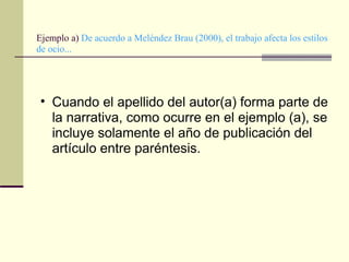 Ejemplo a)  De acuerdo a Meléndez Brau (2000), el trabajo afecta los estilos de ocio...  Cuando el apellido del autor(a) forma parte de la narrativa, como ocurre en el ejemplo (a), se incluye solamente el año de publicación del artículo entre paréntesis.  