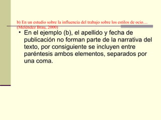 b) En un estudio sobre la influencia del trabajo sobre los estilos de ocio…(Meléndez Brau, 2000)  En el ejemplo (b), el apellido y fecha de publicación no forman parte de la narrativa del texto, por consiguiente se incluyen entre paréntesis ambos elementos, separados por una coma.  