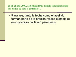 c) En el año 2000, Meléndez Brau estudió la relación entre los estilos de ocio y el trabajo… Rara vez, tanto la fecha como el apellido forman parte de la oración (véase ejemplo c), en cuyo caso no llevan paréntesis.  