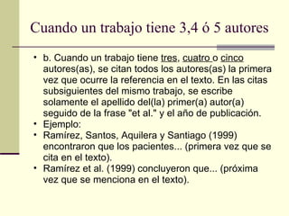 Cuando un trabajo tiene 3,4 ó 5 autores  b. Cuando un trabajo tiene  tres ,  cuatro  o  cinco  autores(as), se citan todos los autores(as) la primera vez que ocurre la referencia en el texto. En las citas subsiguientes del mismo trabajo, se escribe solamente el apellido del(la) primer(a) autor(a) seguido de la frase "et al." y el año de publicación.  Ejemplo:  Ramírez, Santos, Aquilera y Santiago (1999) encontraron que los pacientes... (primera vez que se cita en el texto).  Ramírez et al. (1999) concluyeron que... (próxima vez que se menciona en el texto).  